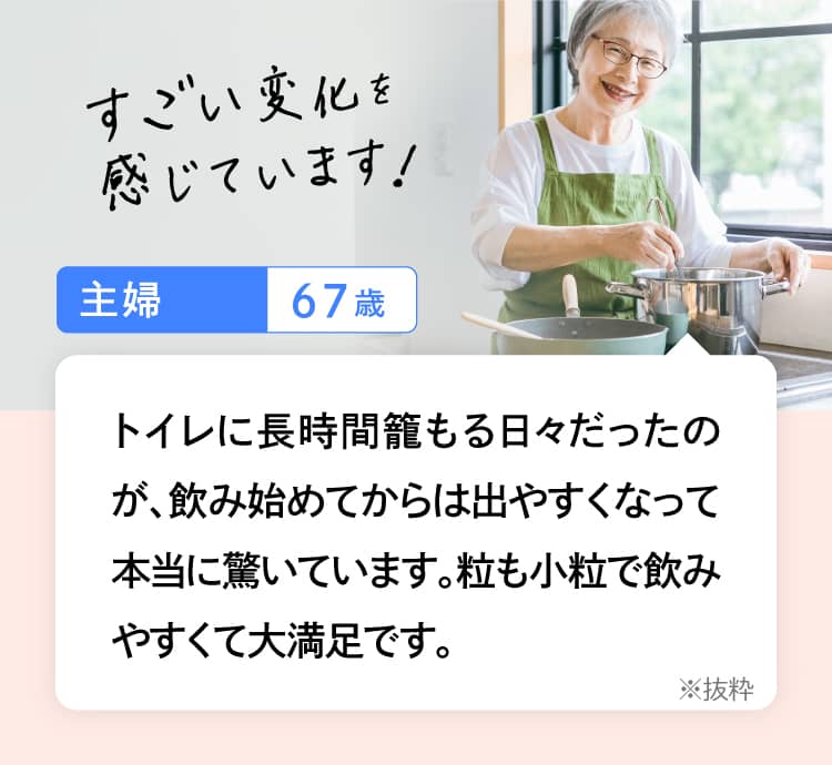 トイレに長時間籠もる日々だったのが、飲み始めてからは出やすくなって本当に驚いています。粒も小粒で飲みやすくて大満足です。