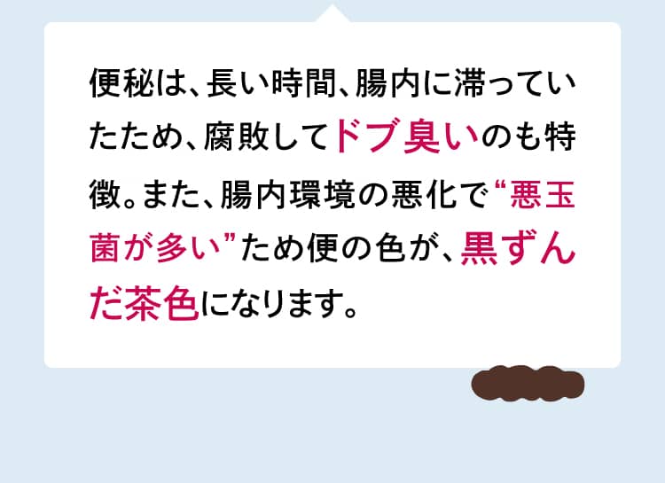 便秘は、長い時間、腸内に滞っていたため、腐敗してドブ臭いのも特徴。また、腸内環境の悪化で“悪玉菌が多い”ため便の色が、黒ずんだ茶色になります。